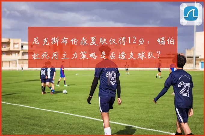 尼克斯布伦森夏联仅得12分,锡伯杜死用主力策略是否透支球队?