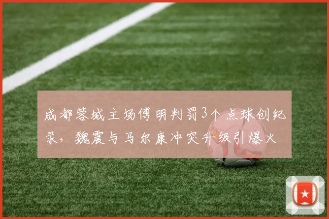 成都蓉城主场傅明判罚3个点球创纪录，魏震与马尔康冲突升级引爆火药味