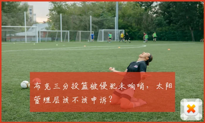布克三分投篮被侵犯未响哨,太阳管理层该不该申诉?