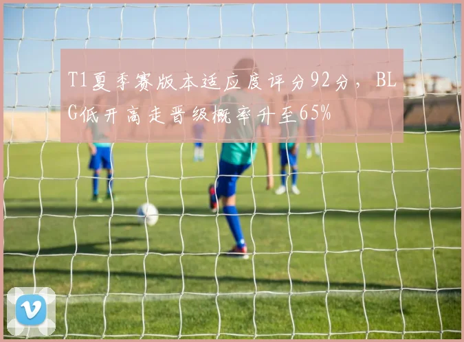 T1夏季赛版本适应度评分92分，BLG低开高走晋级概率升至65%