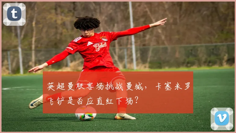 英超曼联客场挑战曼城,卡塞米罗飞铲是否应直红下场?