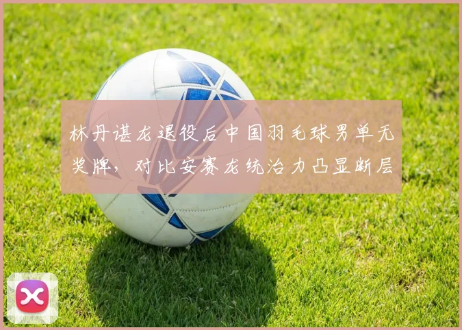 林丹谌龙退役后中国羽毛球男单无奖牌,对比安赛龙统治力凸显断层危机