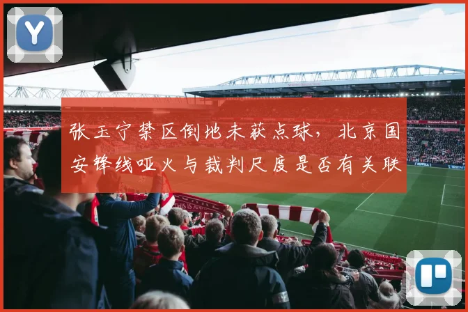 张玉宁禁区倒地未获点球,北京国安锋线哑火与裁判尺度是否有关联?