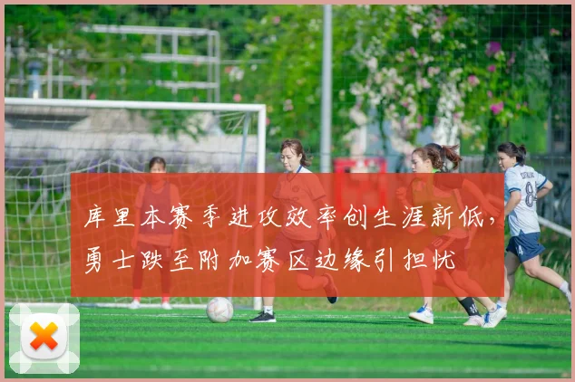 库里本赛季进攻效率创生涯新低,勇士跌至附加赛区边缘引担忧