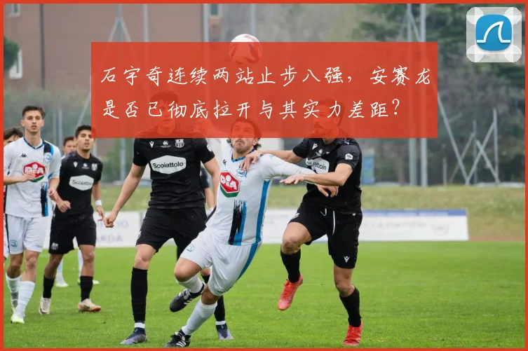 石宇奇连续两站止步八强,安赛龙是否已彻底拉开与其实力差距?