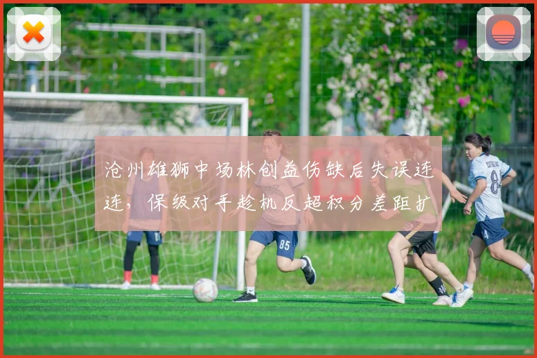 沧州雄狮中场林创益伤缺后失误连连,保级对手趁机反超积分差距扩大